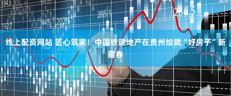 线上配资网站 匠心筑家！中国铁建地产在贵州绘就“好房子”新画卷