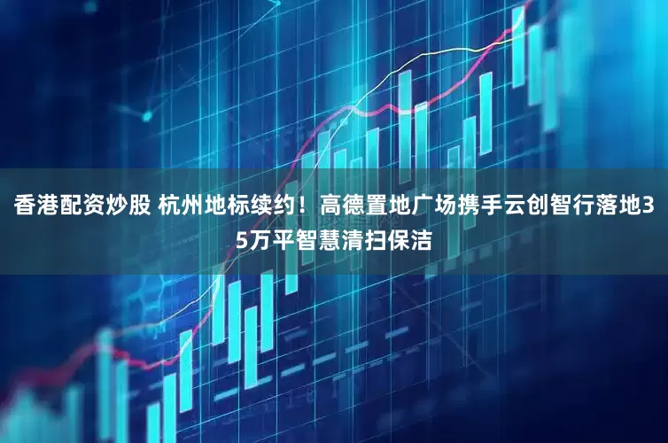 香港配资炒股 杭州地标续约！高德置地广场携手云创智行落地35万平智慧清扫保洁