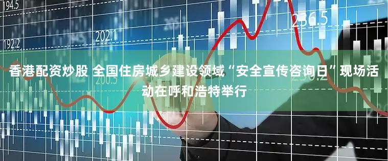 香港配资炒股 全国住房城乡建设领域“安全宣传咨询日”现场活动在呼和浩特举行