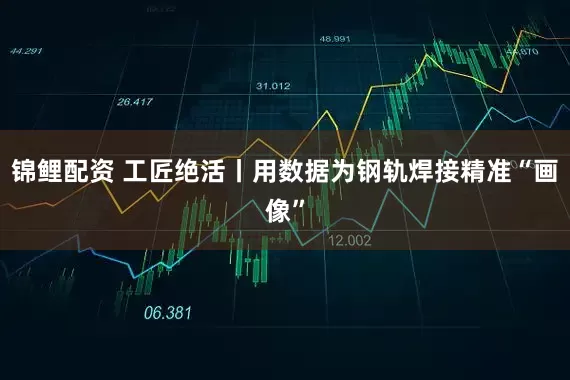 锦鲤配资 工匠绝活丨用数据为钢轨焊接精准“画像”