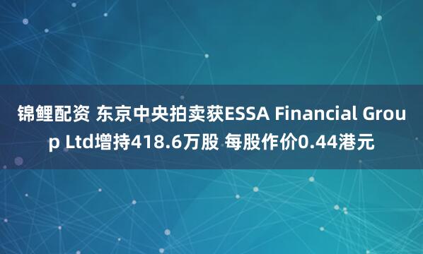 锦鲤配资 东京中央拍卖获ESSA Financial Group Ltd增持418.6万股 每股作价0.44港元