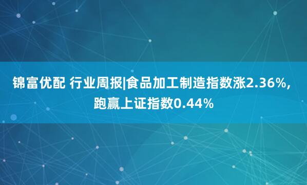 锦富优配 行业周报|食品加工制造指数涨2.36%, 跑赢上证指数0.44%