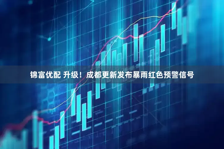锦富优配 升级！成都更新发布暴雨红色预警信号