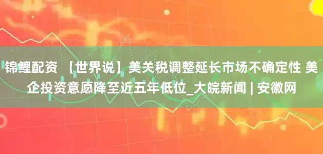锦鲤配资 【世界说】美关税调整延长市场不确定性 美企投资意愿降至近五年低位_大皖新闻 | 安徽网