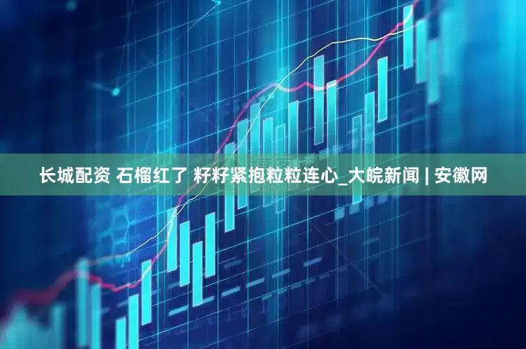 长城配资 石榴红了 籽籽紧抱粒粒连心_大皖新闻 | 安徽网