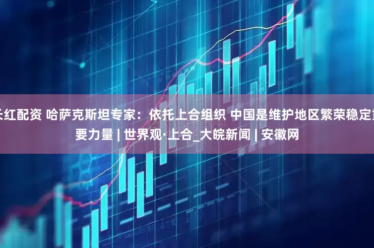 长红配资 哈萨克斯坦专家：依托上合组织 中国是维护地区繁荣稳定重要力量 | 世界观·上合_大皖新闻 | 安徽网
