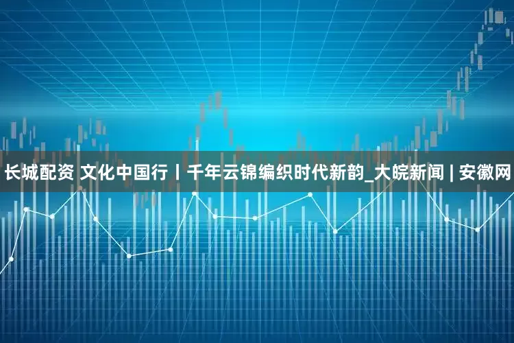 长城配资 文化中国行丨千年云锦编织时代新韵_大皖新闻 | 安徽网