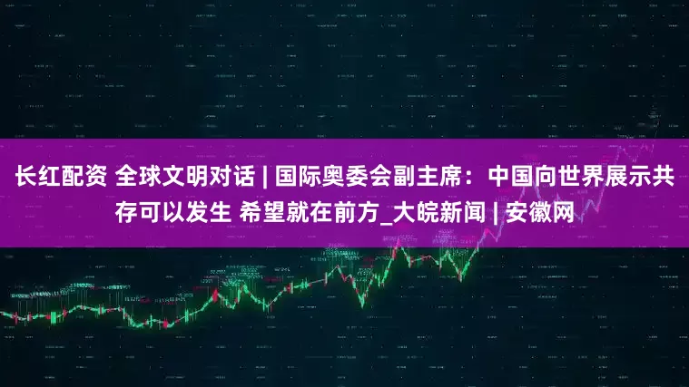长红配资 全球文明对话 | 国际奥委会副主席：中国向世界展示共存可以发生 希望就在前方_大皖新闻 | 安徽网