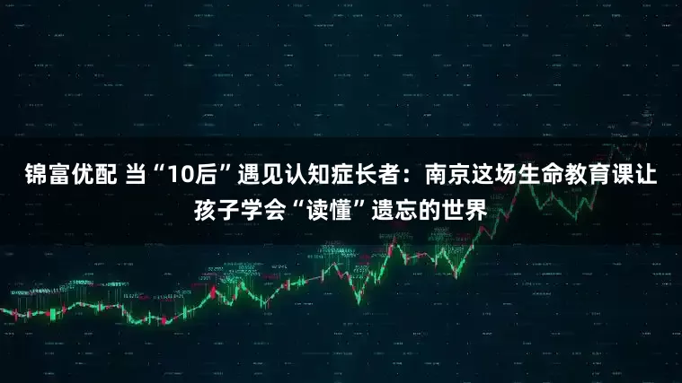 锦富优配 当“10后”遇见认知症长者：南京这场生命教育课让孩子学会“读懂”遗忘的世界