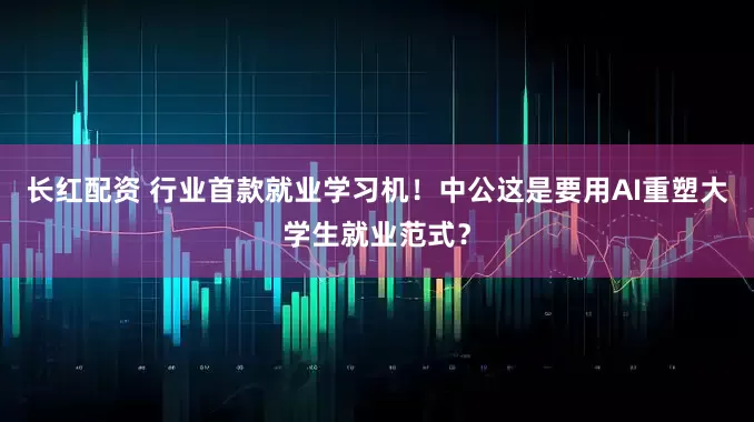 长红配资 行业首款就业学习机！中公这是要用AI重塑大学生就业范式？