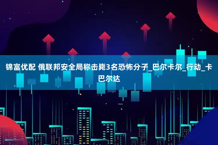 锦富优配 俄联邦安全局称击毙3名恐怖分子_巴尔卡尔_行动_卡巴尔达