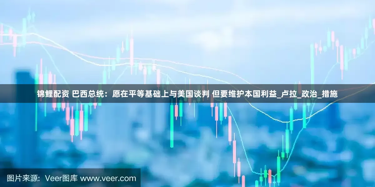 锦鲤配资 巴西总统：愿在平等基础上与美国谈判 但要维护本国利益_卢拉_政治_措施