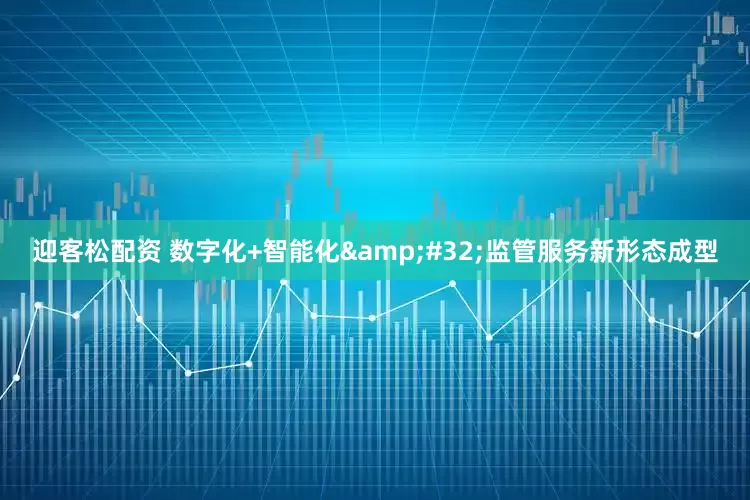 迎客松配资 数字化+智能化&#32;监管服务新形态成型