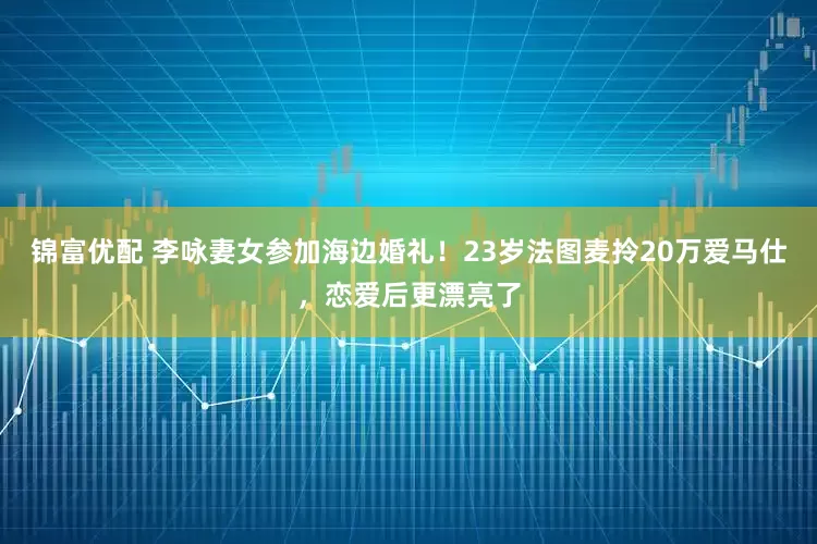 锦富优配 李咏妻女参加海边婚礼！23岁法图麦拎20万爱马仕，恋爱后更漂亮了